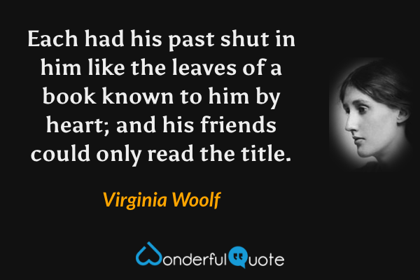 Each had his past shut in him like the leaves of a book known to him by heart; and his friends could only read the title. - Virginia Woolf quote.
