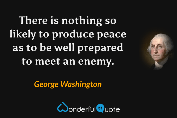 There is nothing so likely to produce peace as to be well prepared to meet an enemy. - George Washington quote.