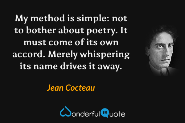 My method is simple: not to bother about poetry.  It must come of its own accord.  Merely whispering its name drives it away. - Jean Cocteau quote.