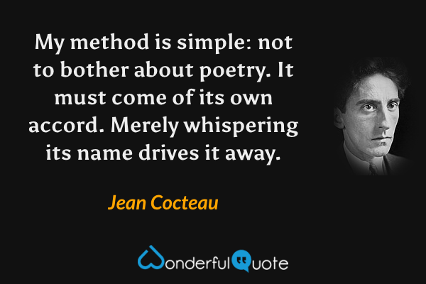 My method is simple: not to bother about poetry. It must come of its own accord. Merely whispering its name drives it away. - Jean Cocteau quote.