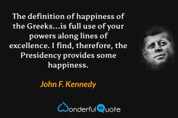 The definition of happiness of the Greeks...is full use of your powers along lines of excellence. I find, therefore, the Presidency provides some happiness. - John F. Kennedy quote.