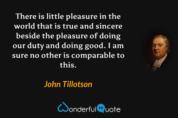 There is little pleasure in the world that is true and sincere beside the pleasure of doing our duty and doing good. I am sure no other is comparable to this. - John Tillotson quote.