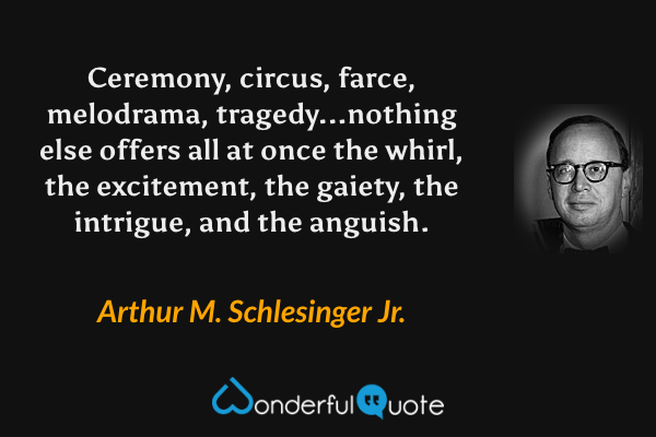 Ceremony, circus, farce, melodrama, tragedy...nothing else offers all at once the whirl, the excitement, the gaiety, the intrigue, and the anguish. - Arthur M. Schlesinger Jr. quote.