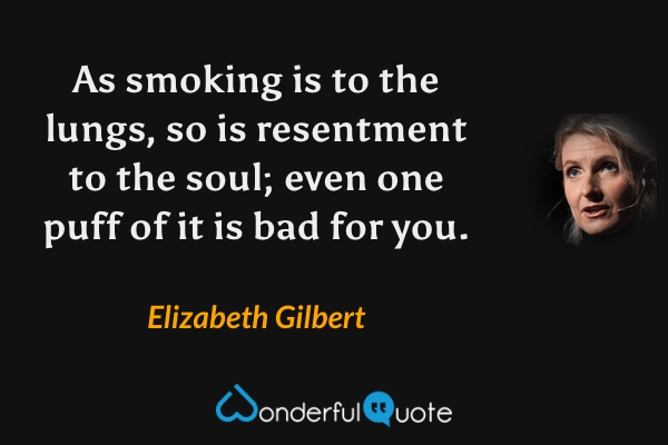 As smoking is to the lungs, so is resentment to the soul; even one puff of it is bad for you. - Elizabeth Gilbert quote.