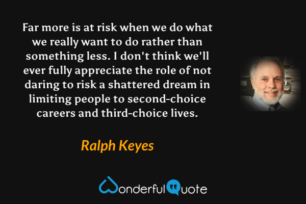Far more is at risk when we do what we really want to do rather than something less.  I don't think we'll ever fully appreciate the role of not daring to risk a shattered dream in limiting people to second-choice careers and third-choice lives. - Ralph Keyes quote.