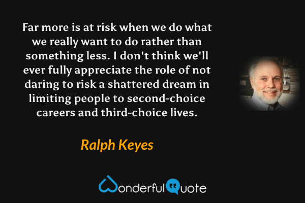 Far more is at risk when we do what we really want to do rather than something less. I don't think we'll ever fully appreciate the role of not daring to risk a shattered dream in limiting people to second-choice careers and third-choice lives. - Ralph Keyes quote.