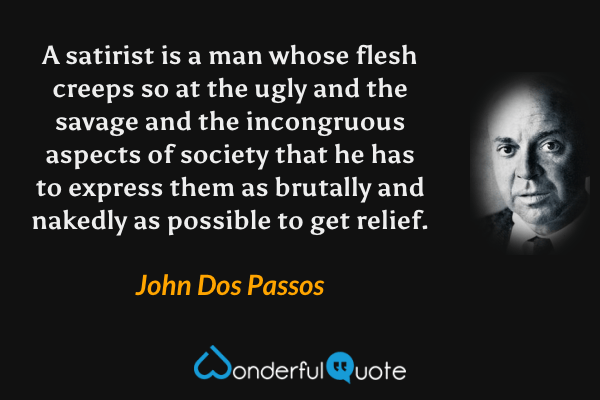 A satirist is a man whose flesh creeps so at the ugly and the savage and the incongruous aspects of society that he has to express them as brutally and nakedly as possible to get relief. - John Dos Passos quote.