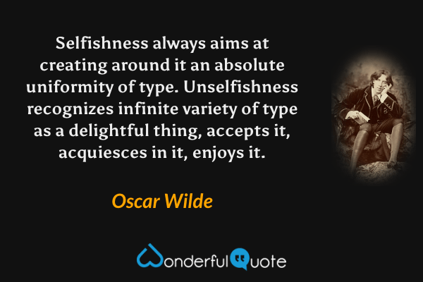 Selfishness always aims at creating around it an absolute uniformity of type. Unselfishness recognizes infinite variety of type as a delightful thing, accepts it, acquiesces in it, enjoys it. - Oscar Wilde quote.