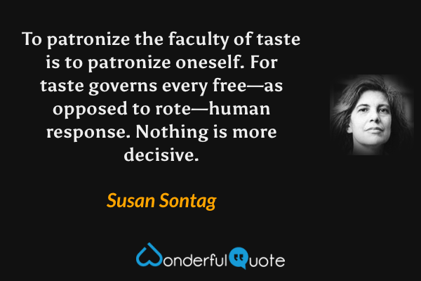 To patronize the faculty of taste is to patronize oneself.  For taste governs every free—as opposed to rote—human response.  Nothing is more decisive. - Susan Sontag quote.