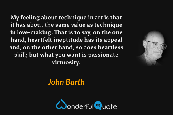 My feeling about technique in art is that it has about the same value as technique in love-making.  That is to say, on the one hand, heartfelt ineptitude has its appeal and, on the other hand, so does heartless skill; but what you want is passionate virtuosity. - John Barth quote.