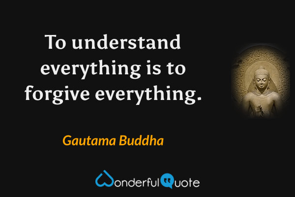 To understand everything is to forgive everything. - Gautama Buddha quote.