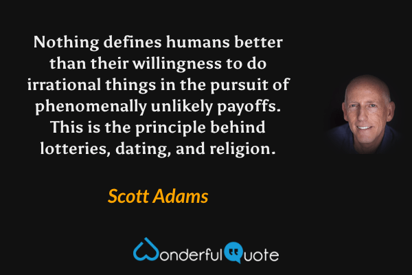 Nothing defines humans better than their willingness to do irrational things in the pursuit of phenomenally unlikely payoffs. This is the principle behind lotteries, dating, and religion. - Scott Adams quote.