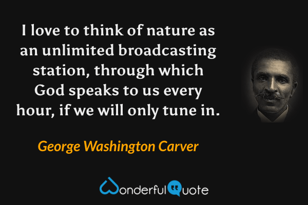 I love to think of nature as an unlimited broadcasting station, through which God speaks to us every hour, if we will only tune in. - George Washington Carver quote.