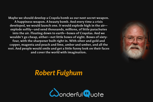 Maybe we should develop a Crayola bomb as our next secret weapon. A happiness weapon. A beauty bomb. And every time a crisis developed, we would launch one. It would explode high in the air—explode softly—and send thousands, millions, of little parachutes into the air. Floating down to earth—boxes of Crayolas. And we wouldn't go cheap, either—not little boxes of eight. Boxes of sixty-four, with the sharpener built right in. With silver and gold and copper, magenta and peach and lime, amber and umber, and all the rest. And people would smile and get a little funny look on their faces and cover the world with imagination. - Robert Fulghum quote.