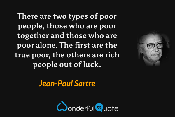 There are two types of poor people, those who are poor together and those who are poor alone. The first are the true poor, the others are rich people out of luck. - Jean-Paul Sartre quote.