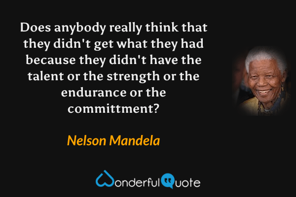 Does anybody really think that they didn't get what they had because they didn't have the talent or the strength or the endurance or the committment? - Nelson Mandela quote.