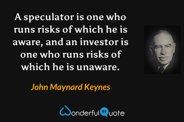 A speculator is one who runs risks of which he is aware, and an investor is one who runs risks of which he is unaware. - John Maynard Keynes quote.