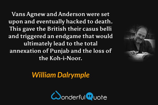 Vans Agnew and Anderson were set upon and eventually hacked to death. This gave the British their casus belli and triggered an endgame that would ultimately lead to the total annexation of Punjab and the loss of the Koh-i-Noor. - William Dalrymple quote.