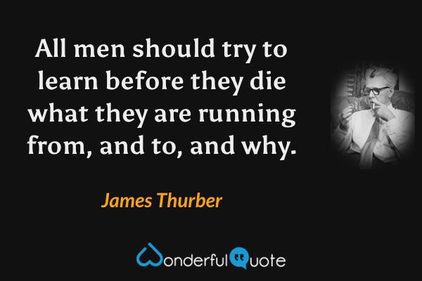 All men should try to learn before they die what they are running from, and to, and why. - James Thurber quote.