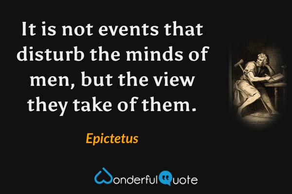 It is not events that disturb the minds of men, but the view they take of them. - Epictetus quote.