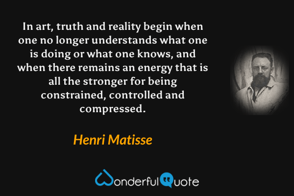 In art, truth and reality begin when one no longer understands what one is doing or what one knows, and when there remains an energy that is all the stronger for being constrained, controlled and compressed. - Henri Matisse quote.