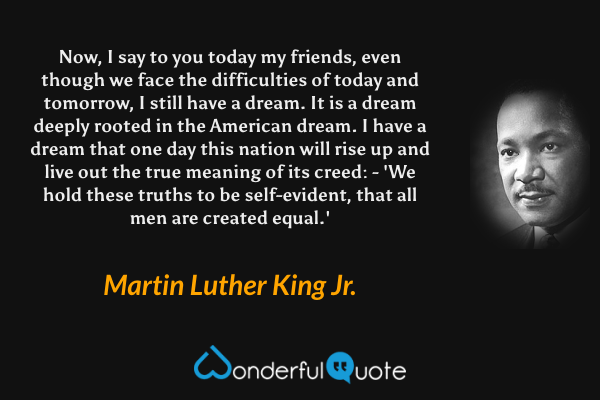 Now, I say to you today my friends, even though we face the difficulties of today and tomorrow, I still have a dream. It is a dream deeply rooted in the American dream. I have a dream that one day this nation will rise up and live out the true meaning of its creed: - 'We hold these truths to be self-evident, that all men are created equal.' - Martin Luther King Jr. quote.