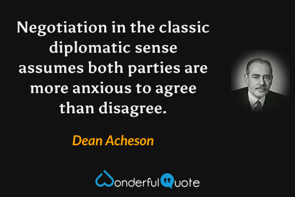 Negotiation in the classic diplomatic sense assumes both parties are more anxious to agree than disagree. - Dean Acheson quote.