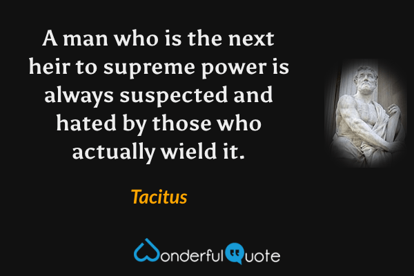 A man who is the next heir to supreme power is always suspected and hated by those who actually wield it. - Tacitus quote.
