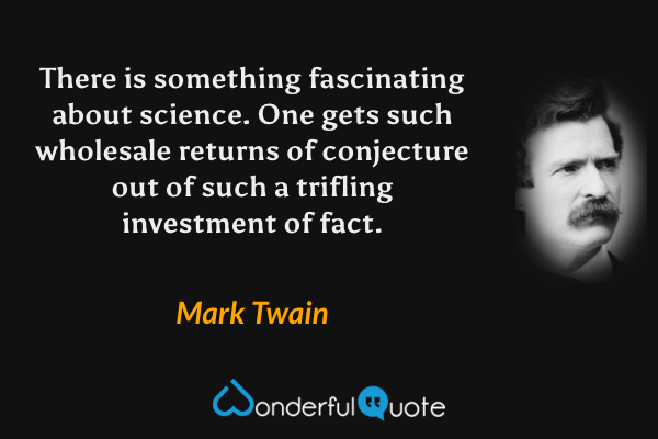 There is something fascinating about science. One gets such wholesale returns of conjecture out of such a trifling investment of fact. - Mark Twain quote.