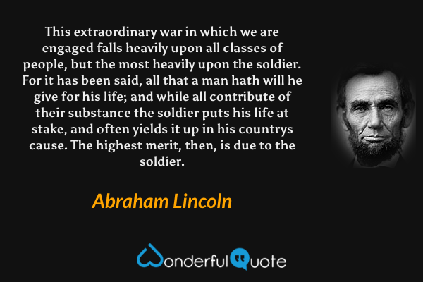 This extraordinary war in which we are engaged falls heavily upon all classes of people, but the most heavily upon the soldier. For it has been said, all that a man hath will he give for his life; and while all contribute of their substance the soldier puts his life at stake, and often yields it up in his countrys cause. The highest merit, then, is due to the soldier. - Abraham Lincoln quote.