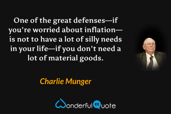 One of the great defenses—if you're worried about inflation—is not to have a lot of silly needs in your life—if you don't need a lot of material goods. - Charlie Munger quote.