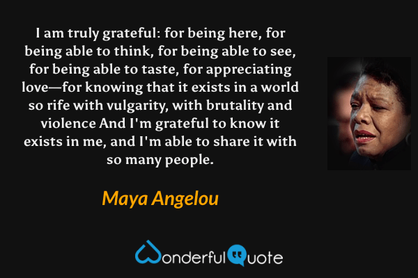 I am truly grateful: for being here, for being able to think, for being able to see, for being able to taste, for appreciating love—for knowing that it exists in a world so rife with vulgarity, with brutality and violence And I'm grateful to know it exists in me, and I'm able to share it with so many people. - Maya Angelou quote.