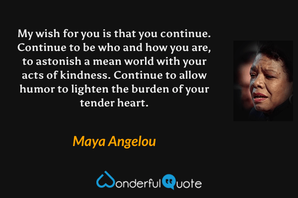 My wish for you is that you continue. Continue to be who and how you are, to astonish a mean world with your acts of kindness. Continue to allow humor to lighten the burden of your tender heart. - Maya Angelou quote.