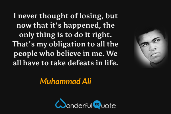 I never thought of losing, but now that it's happened, the only thing is to do it right. That's my obligation to all the people who believe in me. We all have to take defeats in life. - Muhammad Ali quote.