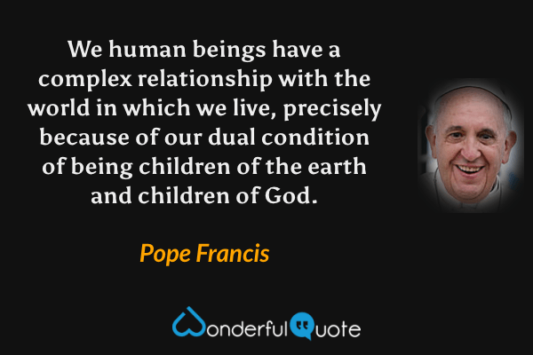 We human beings have a complex relationship with the world in which we live, precisely because of our dual condition of being children of the earth and children of God. - Pope Francis quote.