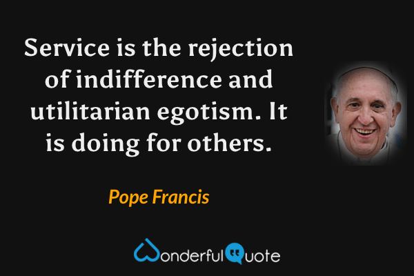 Service is the rejection of indifference and utilitarian egotism. It is doing for others. - Pope Francis quote.