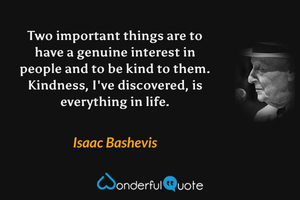 Two important things are to have a genuine interest in people and to be kind to them. Kindness, I've discovered, is everything in life. - Isaac Bashevis quote.