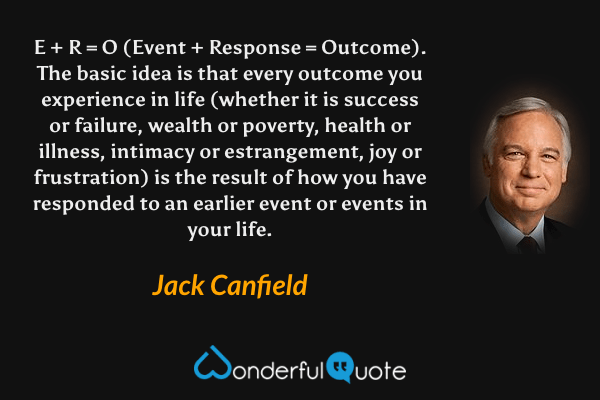 E + R = O (Event + Response = Outcome). The basic idea is that every outcome you experience in life (whether it is success or failure, wealth or poverty, health or illness, intimacy or estrangement, joy or frustration) is the result of how you have responded to an earlier event or events in your life. - Jack Canfield quote.