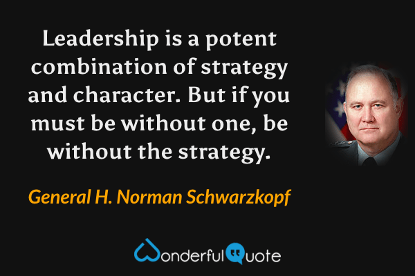 Leadership is a potent combination of strategy and character. But if you must be without one, be without the strategy. - General H. Norman Schwarzkopf quote.