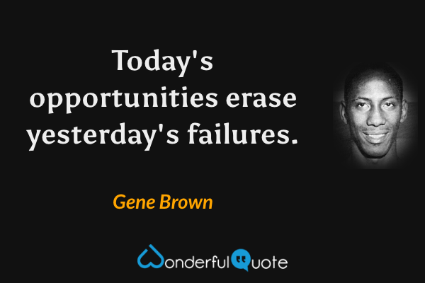 Today's opportunities erase yesterday's failures. - Gene Brown quote.