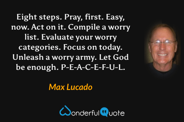 Eight steps. Pray, first. Easy, now. Act on it. Compile a worry list. Evaluate your worry categories. Focus on today. Unleash a worry army. Let God be enough. P-E-A-C-E-F-U-L. - Max Lucado quote.