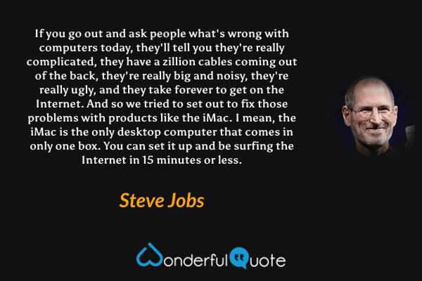 If you go out and ask people what's wrong with computers today, they'll tell you they're really complicated, they have a zillion cables coming out of the back, they're really big and noisy, they're really ugly, and they take forever to get on the Internet. And so we tried to set out to fix those problems with products like the iMac. I mean, the iMac is the only desktop computer that comes in only one box. You can set it up and be surfing the Internet in 15 minutes or less. - Steve Jobs quote.