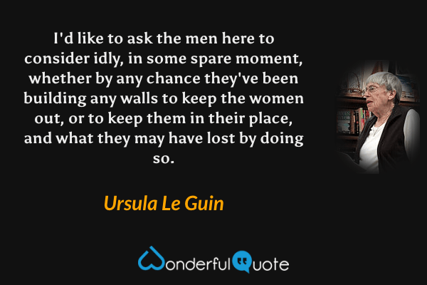 I'd like to ask the men here to consider idly, in some spare moment, whether by any chance they've been building any walls to keep the women out, or to keep them in their place, and what they may have lost by doing so. - Ursula Le Guin quote.