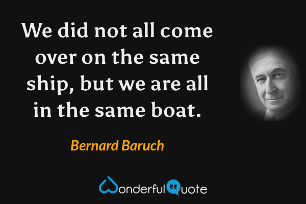 We did not all come over on the same ship, but we are all in the same boat. - Bernard Baruch quote.