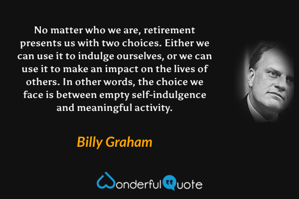 No matter who we are, retirement presents us with two choices. Either we can use it to indulge ourselves, or we can use it to make an impact on the lives of others. In other words, the choice we face is between empty self-indulgence and meaningful activity. - Billy Graham quote.