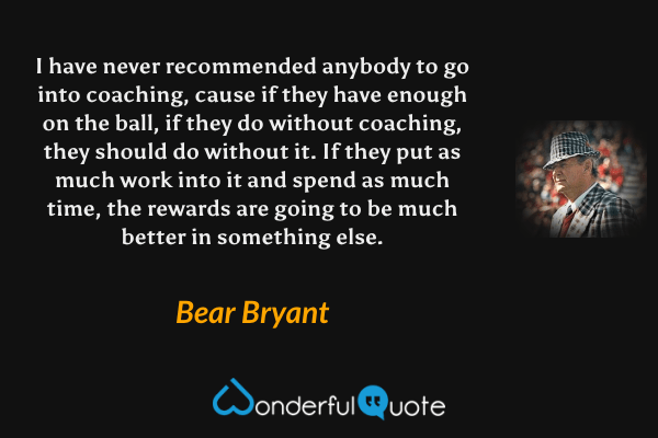 I have never recommended anybody to go into coaching, cause if they have enough on the ball, if they do without coaching, they should do without it. If they put as much work into it and spend as much time, the rewards are going to be much better in something else. - Bear Bryant quote.