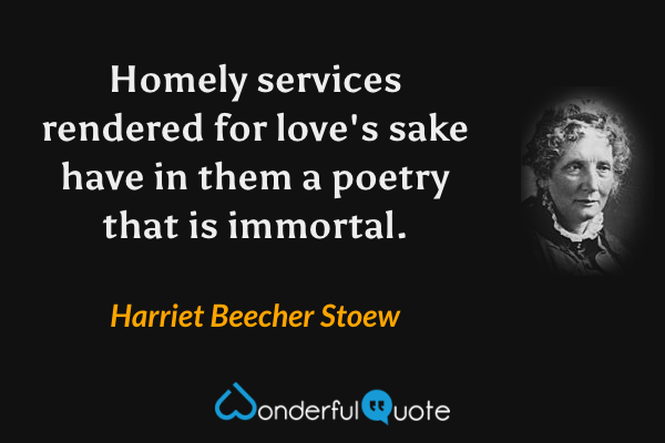 Homely services rendered for love's sake have in them a poetry that is immortal. - Harriet Beecher Stoew quote.