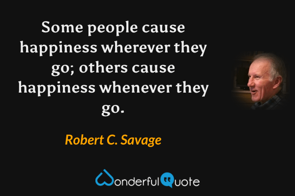 Some people cause happiness wherever they go; others cause happiness whenever they go. - Robert C. Savage quote.