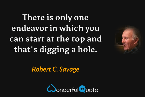 There is only one endeavor in which you can start at the top and that's digging a hole. - Robert C. Savage quote.