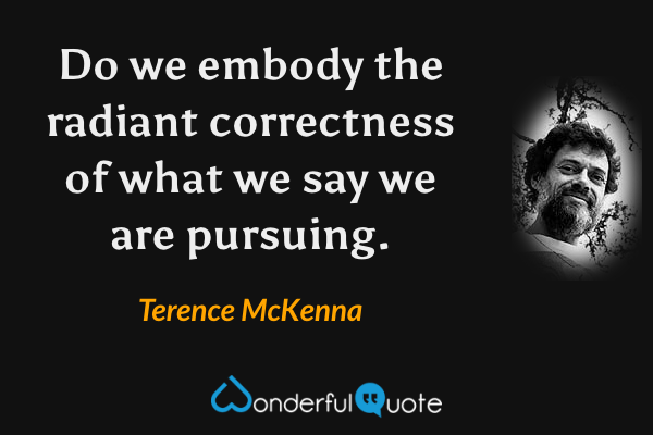Do we embody the radiant correctness of what we say we are pursuing. - Terence McKenna quote.